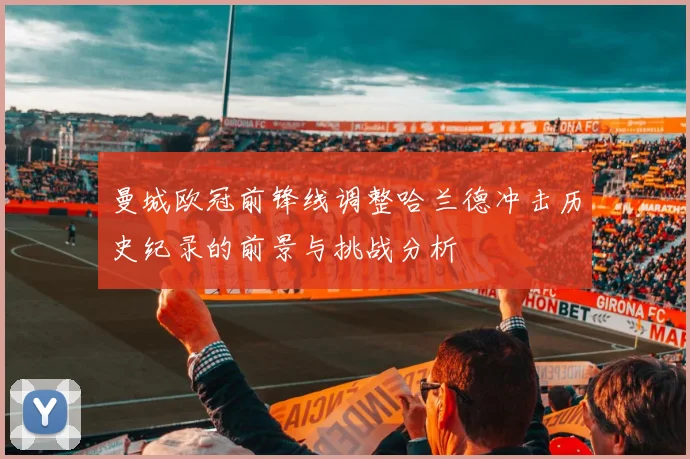 曼城欧冠前锋线调整哈兰德冲击历史纪录的前景与挑战分析