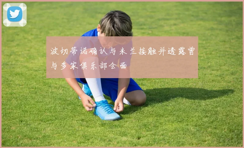 波切蒂诺确认与米兰接触并透露曾与多家俱乐部会面