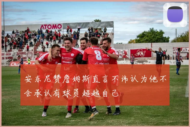 安东尼赞詹姆斯直言不讳认为他不会承认有球员超越自己