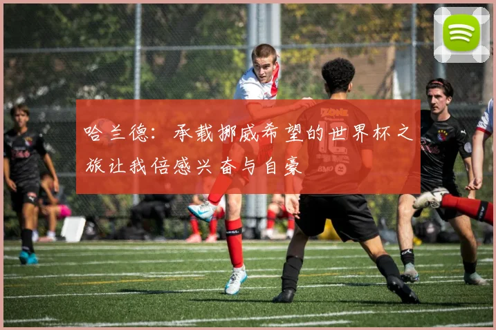 哈兰德：承载挪威希望的世界杯之旅让我倍感兴奋与自豪
