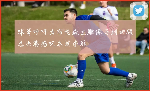 球哥呼吁为布伦森立雕像马刺回顾总决赛感叹本该夺冠