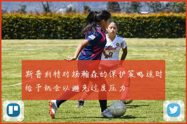 斯普利特对杨瀚森的保护策略适时给予机会以避免过度压力
