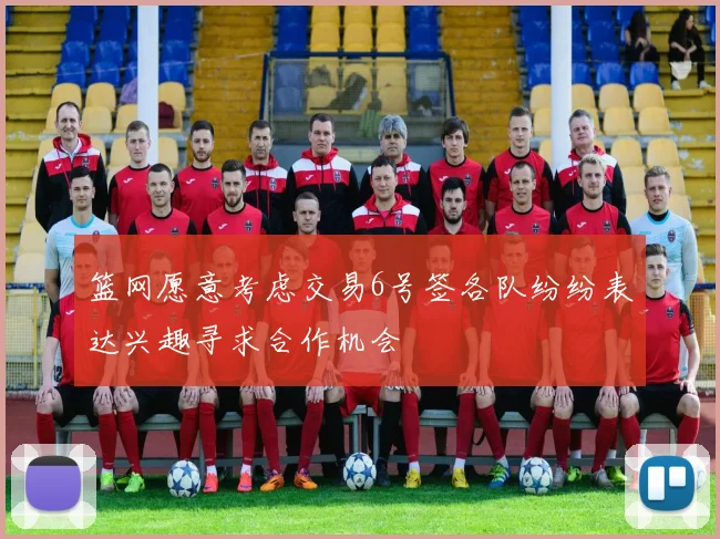 篮网愿意考虑交易6号签各队纷纷表达兴趣寻求合作机会