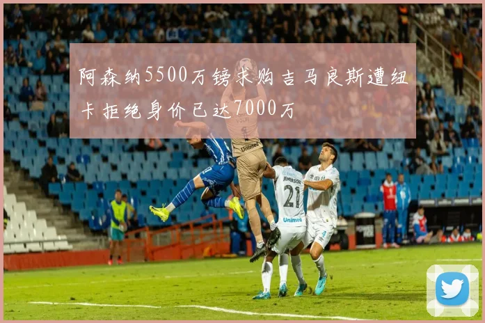 阿森纳5500万镑求购吉马良斯遭纽卡拒绝身价已达7000万