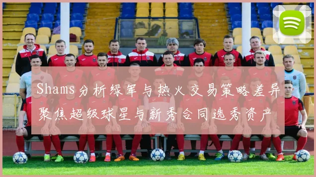 Shams分析绿军与热火交易策略差异聚焦超级球星与新秀合同选秀资产