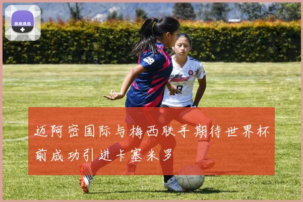 迈阿密国际与梅西联手期待世界杯前成功引进卡塞米罗