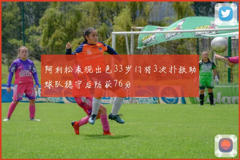 阿利松表现出色33岁门将3次扑救助球队稳守后防获76分