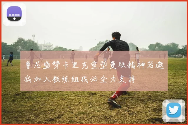 鲁尼盛赞卡里克重塑曼联精神若邀我加入教练组我必全力支持
