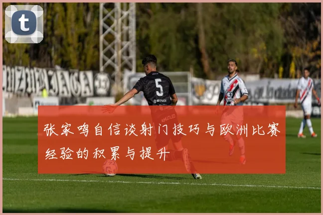 张家鸣自信谈射门技巧与欧洲比赛经验的积累与提升