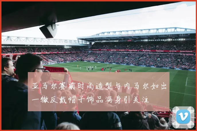 亚马尔赛前时尚造型与内马尔如出一辙反戴帽子饰品满身引关注