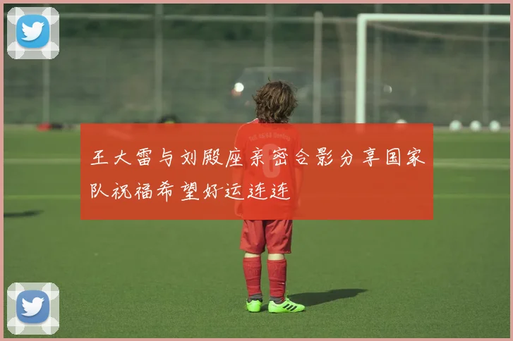 王大雷与刘殿座亲密合影分享国家队祝福希望好运连连
