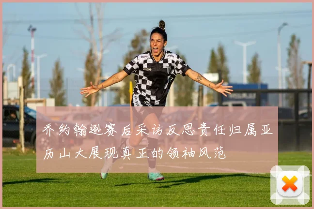 乔约翰逊赛后采访反思责任归属亚历山大展现真正的领袖风范