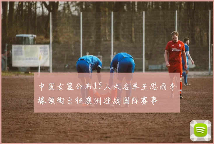 中国女篮公布15人大名单王思雨李缘领衔出征澳洲迎战国际赛事
