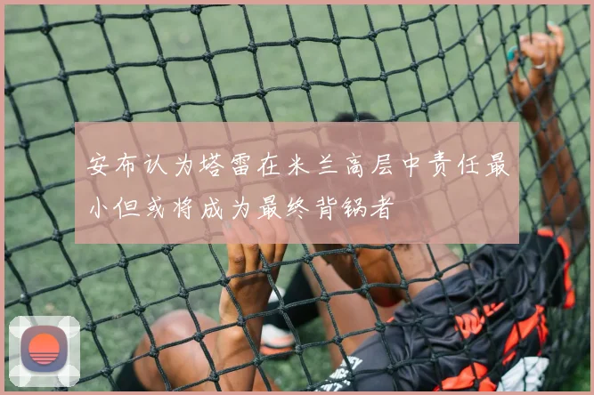 安布认为塔雷在米兰高层中责任最小但或将成为最终背锅者