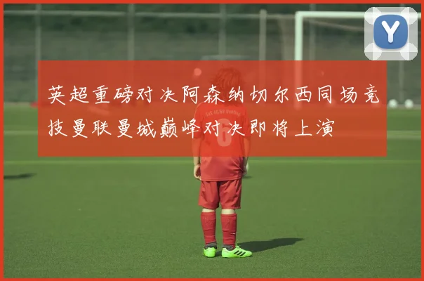 英超重磅对决阿森纳切尔西同场竞技曼联曼城巅峰对决即将上演