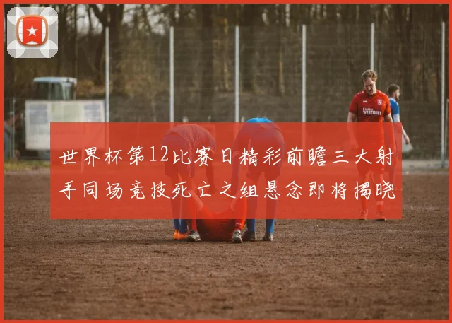 世界杯第12比赛日精彩前瞻三大射手同场竞技死亡之组悬念即将揭晓